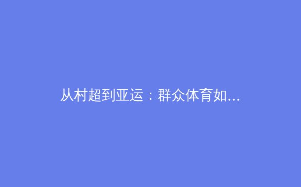 从村超到亚运：群众体育如何重塑中国体育文化基因 - 3
