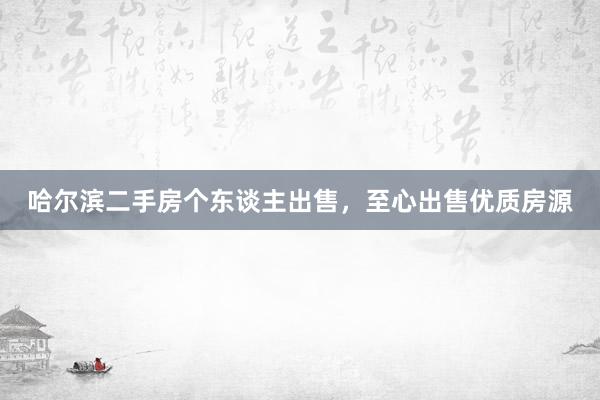 哈尔滨二手房个东谈主出售，至心出售优质房源